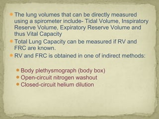 The lung volumes that can be directly measured
using a spirometer include- Tidal Volume, Inspiratory
Reserve Volume, Expiratory Reserve Volume and
thus Vital Capacity
Total Lung Capacity can be measured if RV and
FRC are known.
RV and FRC is obtained in one of indirect methods:
Body plethysmograph (body box)
Open-circuit nitrogen washout
Closed-circuit helium dilution
 
