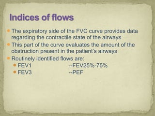 The expiratory side of the FVC curve provides data
regarding the contractile state of the airways
This part of the curve evaluates the amount of the
obstruction present in the patient’s airways
Routinely identified flows are:
FEV1 --FEV25%-75%
FEV3 --PEF
 