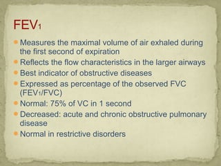 Measures the maximal volume of air exhaled during
the first second of expiration
Reflects the flow characteristics in the larger airways
Best indicator of obstructive diseases
Expressed as percentage of the observed FVC
(FEV1/FVC)
Normal: 75% of VC in 1 second
Decreased: acute and chronic obstructive pulmonary
disease
Normal in restrictive disorders
 