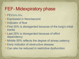 FEV25%-75%
Expressed in liters/second
Indicator of flow
First 25% is disregarded because of the lung’s initial
inertia
Last 25% is disregarded because of effort
dependency
Middle 50% reflects the degree of airway patency
Early indicator of obstructive disease
Can also be reduced in restrictive dysfunction
 