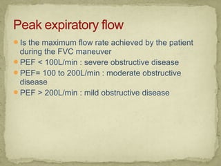 Is the maximum flow rate achieved by the patient
during the FVC maneuver
PEF < 100L/min : severe obstructive disease
PEF= 100 to 200L/min : moderate obstructive
disease
PEF > 200L/min : mild obstructive disease
 