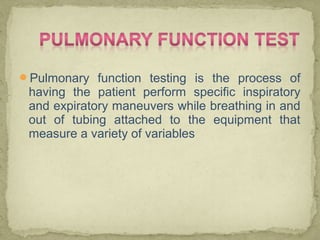 Pulmonary function testing is the process of
having the patient perform specific inspiratory
and expiratory maneuvers while breathing in and
out of tubing attached to the equipment that
measure a variety of variables
 