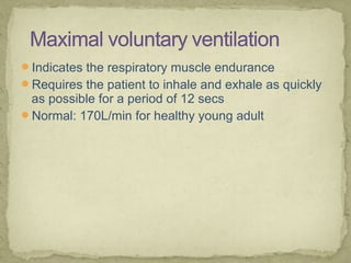 Indicates the respiratory muscle endurance
Requires the patient to inhale and exhale as quickly
as possible for a period of 12 secs
Normal: 170L/min for healthy young adult
 