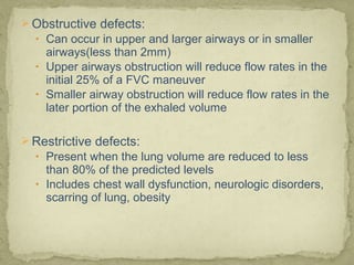  Obstructive defects:
• Can occur in upper and larger airways or in smaller
airways(less than 2mm)
• Upper airways obstruction will reduce flow rates in the
initial 25% of a FVC maneuver
• Smaller airway obstruction will reduce flow rates in the
later portion of the exhaled volume
 Restrictive defects:
• Present when the lung volume are reduced to less
than 80% of the predicted levels
• Includes chest wall dysfunction, neurologic disorders,
scarring of lung, obesity
 