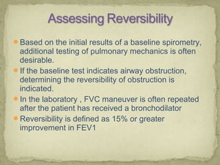Based on the initial results of a baseline spirometry,
additional testing of pulmonary mechanics is often
desirable.
If the baseline test indicates airway obstruction,
determining the reversibility of obstruction is
indicated.
In the laboratory , FVC maneuver is often repeated
after the patient has received a bronchodilator
Reversibility is defined as 15% or greater
improvement in FEV1
 