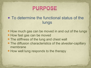 To determine the functional status of the
lungs
How much gas can be moved in and out of the lungs
How fast gas can be moved
The stiffness of the lung and chest wall
The diffusion characteristics of the alveolar-capillary
membrane
How well lung responds to the therapy
 