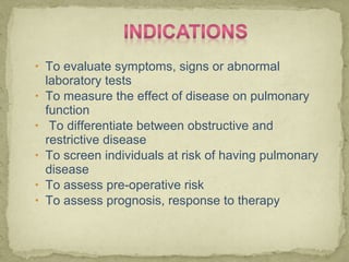 • To evaluate symptoms, signs or abnormal
laboratory tests
• To measure the effect of disease on pulmonary
function
• To differentiate between obstructive and
restrictive disease
• To screen individuals at risk of having pulmonary
disease
• To assess pre-operative risk
• To assess prognosis, response to therapy
 