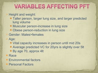 Height and weight:
Taller person, larger lung size, and larger predicted
lung volume
Muscular person-increase in lung size
Obese person-reduction in lung size
 Gender: Males>females
 Age:
Vital capacity increases in person until mid 20s
Average predicted VC for 20yrs is slightly over 5lt
By age 70, approx 4lt
Race
Environmental factors
Personal Factors
 