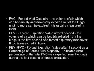 • FVC - Forced Vital Capacity - the volume of air which
can be forcibly and maximally exhaled out of the lungs
until no more can be expired. It is usually measured in
liters.
• FEV1 - Forced Expiration Value after 1 second - the
volume of air which can be forcibly exhaled from the
lungs in the first second of a forced expiratory maneuver.
It too is measured in liters.
• FEV1/FVC - Forced Expiration Value after 1 second as a
Percentage of Forced Vital Capacity – indicates what
percentage of the total FVC was expelled from the lungs
during the first second of forced exhalation.
 
