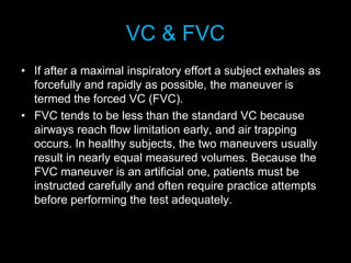 VC & FVC
• If after a maximal inspiratory effort a subject exhales as
forcefully and rapidly as possible, the maneuver is
termed the forced VC (FVC).
• FVC tends to be less than the standard VC because
airways reach flow limitation early, and air trapping
occurs. In healthy subjects, the two maneuvers usually
result in nearly equal measured volumes. Because the
FVC maneuver is an artificial one, patients must be
instructed carefully and often require practice attempts
before performing the test adequately.
 