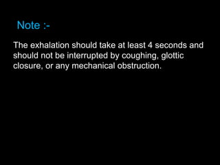 Note :-
The exhalation should take at least 4 seconds and
should not be interrupted by coughing, glottic
closure, or any mechanical obstruction.
 