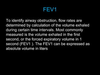 FEV1
To identify airway obstruction, flow rates are
determined by calculation of the volume exhaled
during certain time intervals. Most commonly
measured is the volume exhaled in the first
second, or the forced expiratory volume in 1
second (FEV1 ). The FEV1 can be expressed as
absolute volume in liters
 