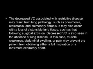 • The decreased VC associated with restrictive disease
may result from lung pathology, such as pneumonia,
atelectasis, and pulmonary fibrosis. It may also occur
with a loss of distensible lung tissue, such as that
following surgical excision. Decreased VC is also seen in
the absence of lung disease. In this case, muscle
weakness, abdominal swelling, or pain may prevent the
patient from obtaining either a full inspiration or a
maximum expiratory effort.
 