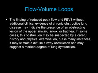 Flow-Volume Loops
• The finding of reduced peak flow and FEV1 without
additional clinical evidence of chronic obstructive lung
disease may indicate the presence of an obstructing
lesion of the upper airway, larynx, or trachea. In some
cases, this obstruction may be suspected by a careful
history and physical examination, but in many instances,
it may stimulate diffuse airway obstruction and may
suggest a marked degree of lung dysfunction.
 