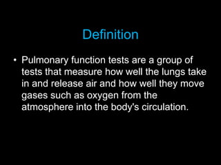 Definition
• Pulmonary function tests are a group of
tests that measure how well the lungs take
in and release air and how well they move
gases such as oxygen from the
atmosphere into the body's circulation.
 