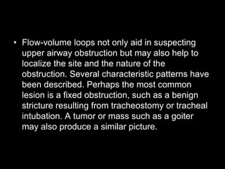 • Flow-volume loops not only aid in suspecting
upper airway obstruction but may also help to
localize the site and the nature of the
obstruction. Several characteristic patterns have
been described. Perhaps the most common
lesion is a fixed obstruction, such as a benign
stricture resulting from tracheostomy or tracheal
intubation. A tumor or mass such as a goiter
may also produce a similar picture.
 