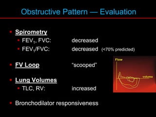 Obstructive Pattern — Evaluation
 Spirometry
 FEV1, FVC: decreased
 FEV1/FVC: decreased (<70% predicted)
 FV Loop “scooped”
 Lung Volumes
 TLC, RV: increased
 Bronchodilator responsiveness
 