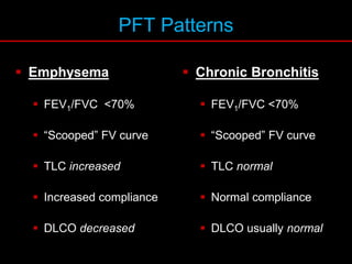 PFT Patterns
 Emphysema
 FEV1/FVC <70%
 “Scooped” FV curve
 TLC increased
 Increased compliance
 DLCO decreased
 Chronic Bronchitis
 FEV1/FVC <70%
 “Scooped” FV curve
 TLC normal
 Normal compliance
 DLCO usually normal
 