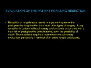 EVALUATION OF THE PATIENT FOR LUNG RESECTION
• Resection of lung disease results in a greater impairment in
postoperative lung function than most other types of surgery . Lung
resection in patients with pulmonary dysfunction is associated with a
high risk of postoperative complications, even the possibility of
death. These patients require a more extensive pulmonary
evaluation, particularly if removal of an entire lung is anticipated.
 