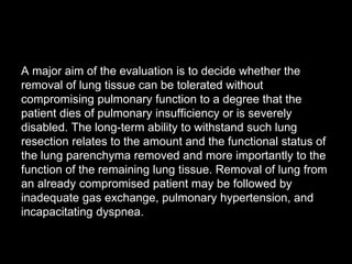 A major aim of the evaluation is to decide whether the
removal of lung tissue can be tolerated without
compromising pulmonary function to a degree that the
patient dies of pulmonary insufficiency or is severely
disabled. The long-term ability to withstand such lung
resection relates to the amount and the functional status of
the lung parenchyma removed and more importantly to the
function of the remaining lung tissue. Removal of lung from
an already compromised patient may be followed by
inadequate gas exchange, pulmonary hypertension, and
incapacitating dyspnea.
 