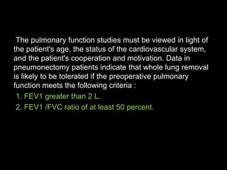 The pulmonary function studies must be viewed in light of
the patient's age, the status of the cardiovascular system,
and the patient's cooperation and motivation. Data in
pneumonectomy patients indicate that whole lung removal
is likely to be tolerated if the preoperative pulmonary
function meets the following criteria :
1. FEV1 greater than 2 L.
2. FEV1 /FVC ratio of at least 50 percent.
 