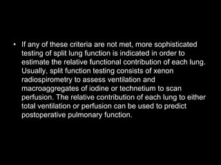 • If any of these criteria are not met, more sophisticated
testing of split lung function is indicated in order to
estimate the relative functional contribution of each lung.
Usually, split function testing consists of xenon
radiospirometry to assess ventilation and
macroaggregates of iodine or technetium to scan
perfusion. The relative contribution of each lung to either
total ventilation or perfusion can be used to predict
postoperative pulmonary function.
 