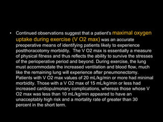 • Continued observations suggest that a patient's maximal oxygen
uptake during exercise (V O2 max) was an accurate
preoperative means of identifying patients likely to experience
postthoracotomy morbidity. The V O2 max is essentially a measure
of physical fitness and thus reflects the ability to survive the stresses
of the perioperative period and beyond. During exercise, the lung
must accommodate the increased ventilation and blood flow, much
like the remaining lung will experience after pneumonectomy.
Patients with V O2 max values of 20 mL/kg/min or more had minimal
morbidity. Those with a V O2 max of 15 mL/kg/min or less had
increased cardiopulmonary complications, whereas those whose V
O2 max was less than 10 mL/kg/min appeared to have an
unacceptably high risk and a mortality rate of greater than 30
percent in the short term.
 