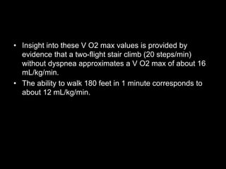 • Insight into these V O2 max values is provided by
evidence that a two-flight stair climb (20 steps/min)
without dyspnea approximates a V O2 max of about 16
mL/kg/min.
• The ability to walk 180 feet in 1 minute corresponds to
about 12 mL/kg/min.
 
