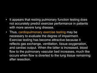 • It appears that resting pulmonary function testing does
not accurately predict exercise performance in patients
with more severe lung disease.
• Thus, cardiopulmonary exercise testing may be
necessary to evaluate the degree of impairment.
Exercise testing has become attractive because it
reflects gas exchange, ventilation, tissue oxygenation,
and cardiac output. When the latter is increased, blood
flow to the pulmonary vascular bed increases, much like
occurs when flow is diverted to the lung tissue remaining
after resection.
 