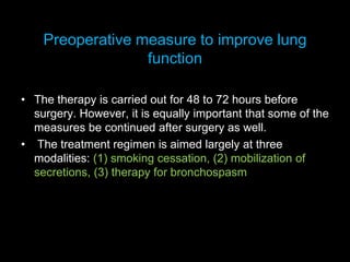 Preoperative measure to improve lung
function
• The therapy is carried out for 48 to 72 hours before
surgery. However, it is equally important that some of the
measures be continued after surgery as well.
• The treatment regimen is aimed largely at three
modalities: (1) smoking cessation, (2) mobilization of
secretions, (3) therapy for bronchospasm
 
