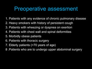 Preoperative assessment
1. Patients with any evidence of chronic pulmonary disease
2. Heavy smokers with history of persistent cough
3. Patients with wheezing or dyspnea on exertion
4. Patients with chest wall and spinal deformities
5. Morbidly obese patients
6. Patients with thoracic surgery
7. Elderly patients (>70 years of age)
8 .Patients who are to undergo upper abdominal surgery
 