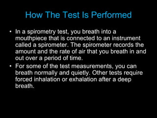 How The Test Is Performed
• In a spirometry test, you breath into a
mouthpiece that is connected to an instrument
called a spirometer. The spirometer records the
amount and the rate of air that you breath in and
out over a period of time.
• For some of the test measurements, you can
breath normally and quietly. Other tests require
forced inhalation or exhalation after a deep
breath.
 
