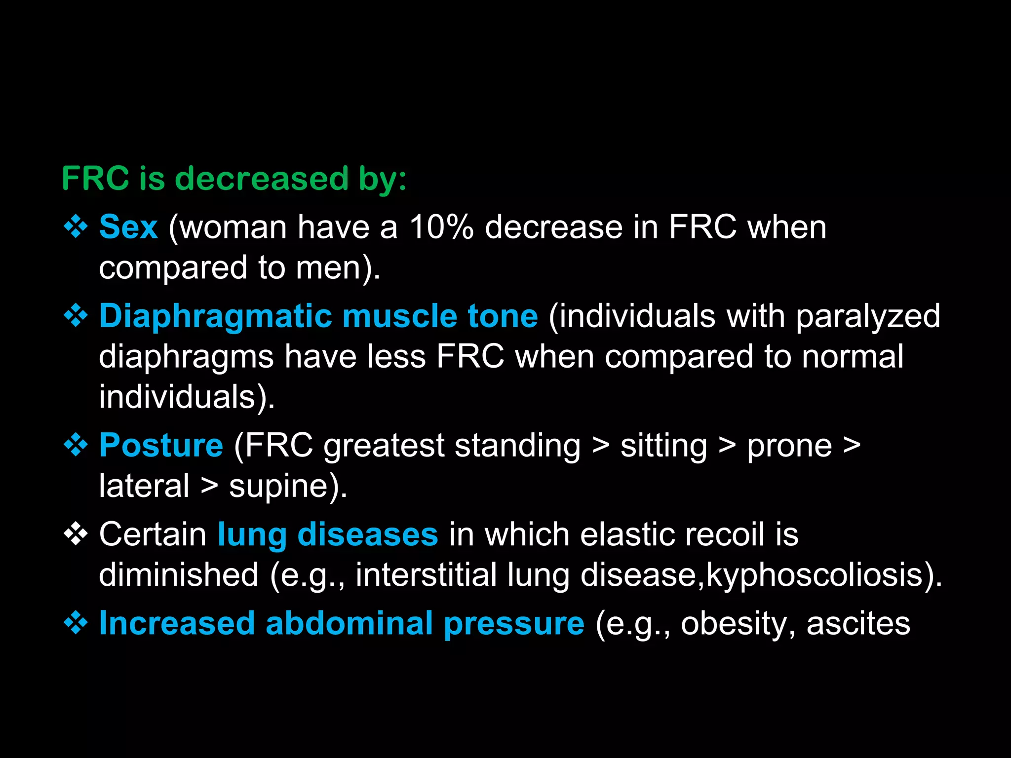 FRC is decreased by:
 Sex (woman have a 10% decrease in FRC when
compared to men).
 Diaphragmatic muscle tone (individuals with paralyzed
diaphragms have less FRC when compared to normal
individuals).
 Posture (FRC greatest standing > sitting > prone >
lateral > supine).
 Certain lung diseases in which elastic recoil is
diminished (e.g., interstitial lung disease,kyphoscoliosis).
 Increased abdominal pressure (e.g., obesity, ascites
 