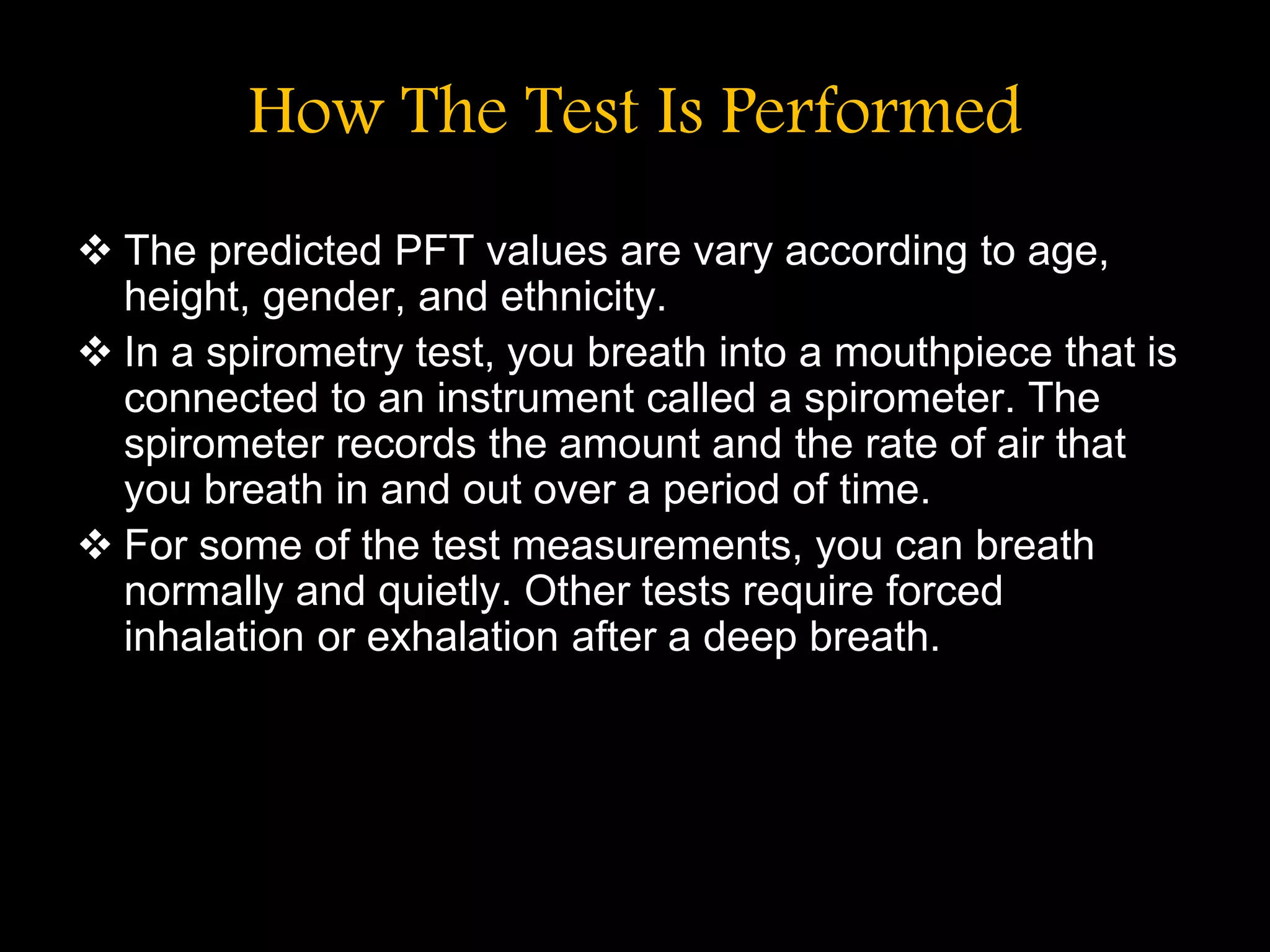 How The Test Is Performed
 The predicted PFT values are vary according to age,
height, gender, and ethnicity.
 In a spirometry test, you breath into a mouthpiece that is
connected to an instrument called a spirometer. The
spirometer records the amount and the rate of air that
you breath in and out over a period of time.
 For some of the test measurements, you can breath
normally and quietly. Other tests require forced
inhalation or exhalation after a deep breath.
 