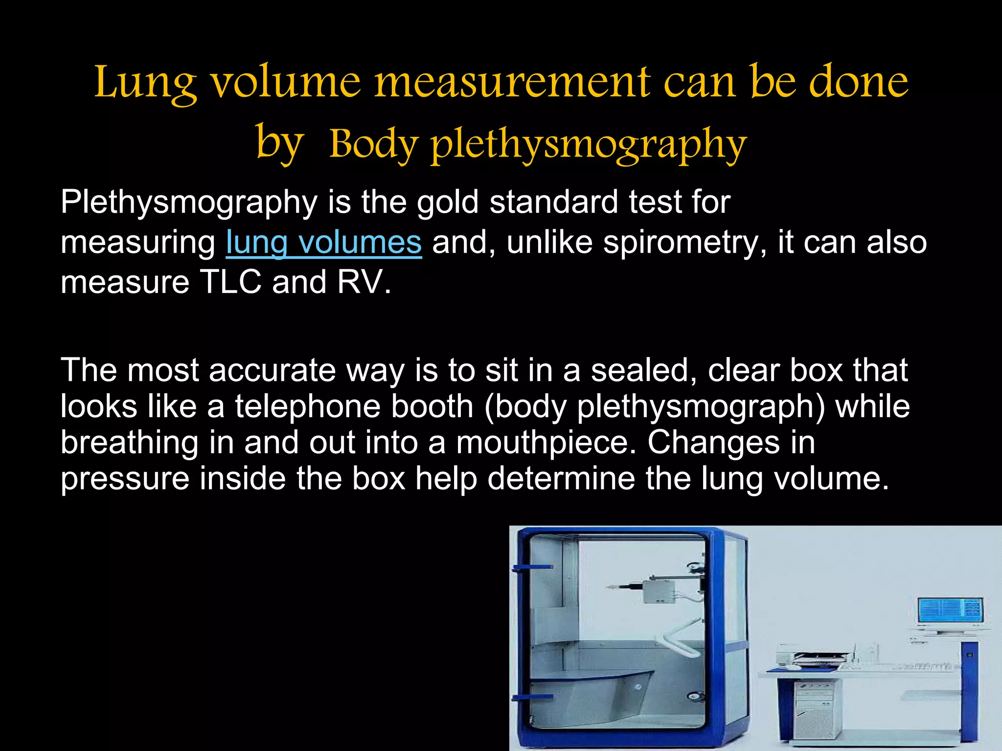 Lung volume measurement can be done
by Body plethysmography
Plethysmography is the gold standard test for
measuring lung volumes and, unlike spirometry, it can also
measure TLC and RV.
The most accurate way is to sit in a sealed, clear box that
looks like a telephone booth (body plethysmograph) while
breathing in and out into a mouthpiece. Changes in
pressure inside the box help determine the lung volume.
 