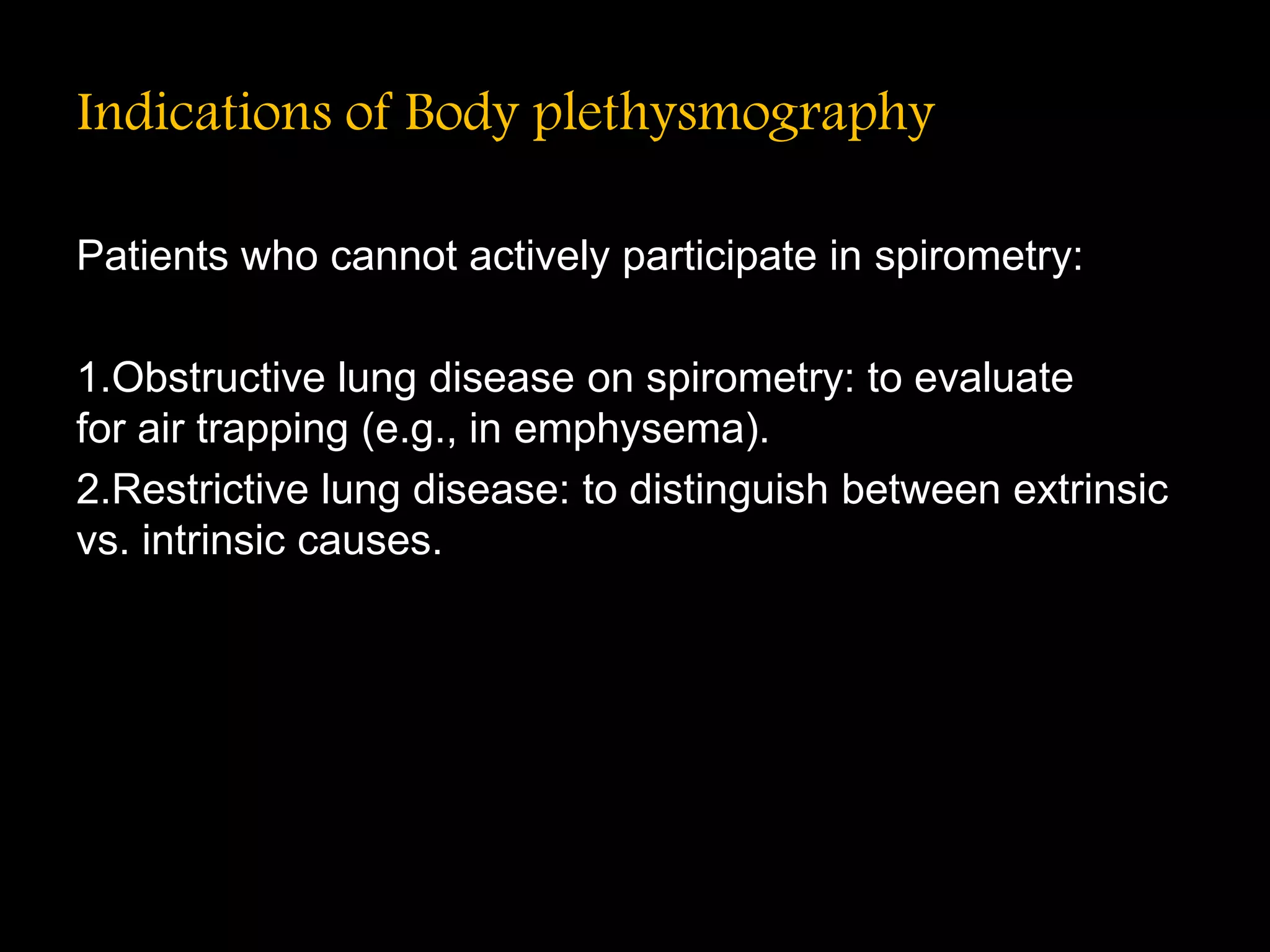 Indications of Body plethysmography
Patients who cannot actively participate in spirometry:
1.Obstructive lung disease on spirometry: to evaluate
for air trapping (e.g., in emphysema).
2.Restrictive lung disease: to distinguish between extrinsic
vs. intrinsic causes.
 
