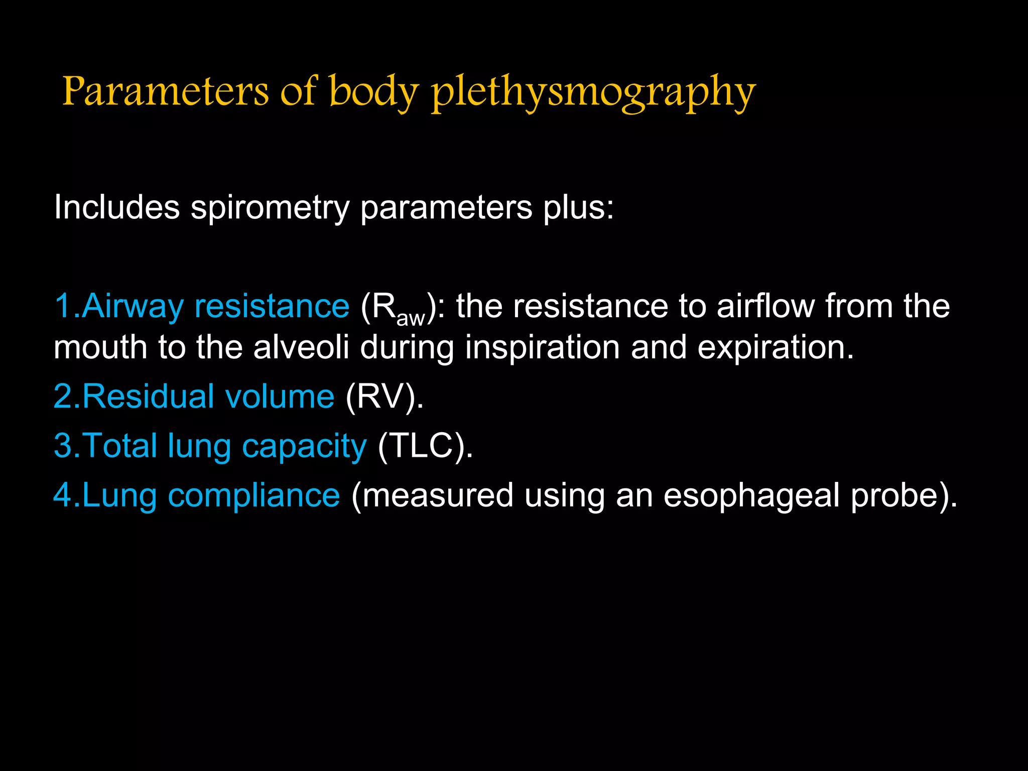 Parameters of body plethysmography
Includes spirometry parameters plus:
1.Airway resistance (Raw): the resistance to airflow from the
mouth to the alveoli during inspiration and expiration.
2.Residual volume (RV).
3.Total lung capacity (TLC).
4.Lung compliance (measured using an esophageal probe).
 