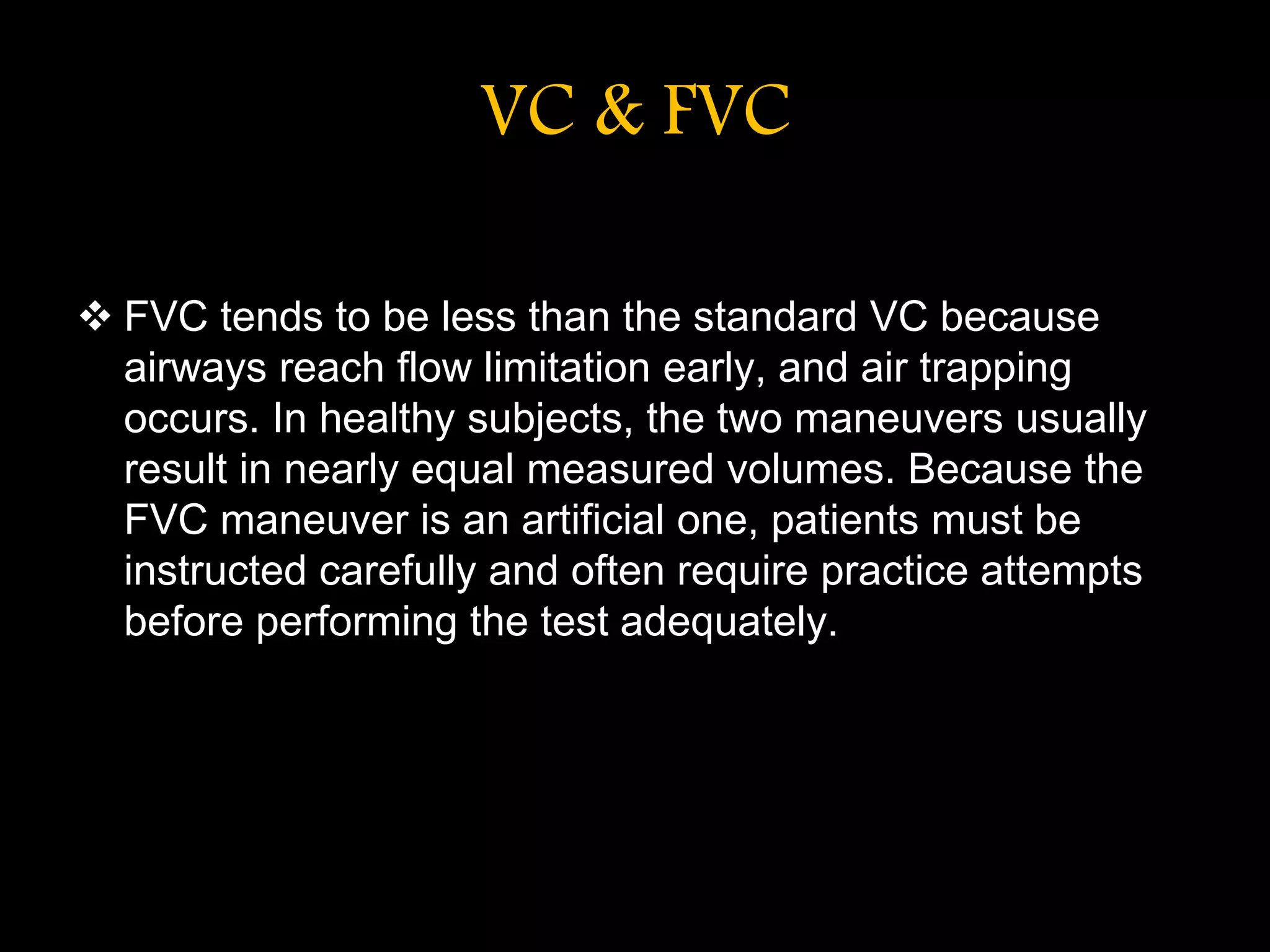 VC & FVC
 FVC tends to be less than the standard VC because
airways reach flow limitation early, and air trapping
occurs. In healthy subjects, the two maneuvers usually
result in nearly equal measured volumes. Because the
FVC maneuver is an artificial one, patients must be
instructed carefully and often require practice attempts
before performing the test adequately.
 