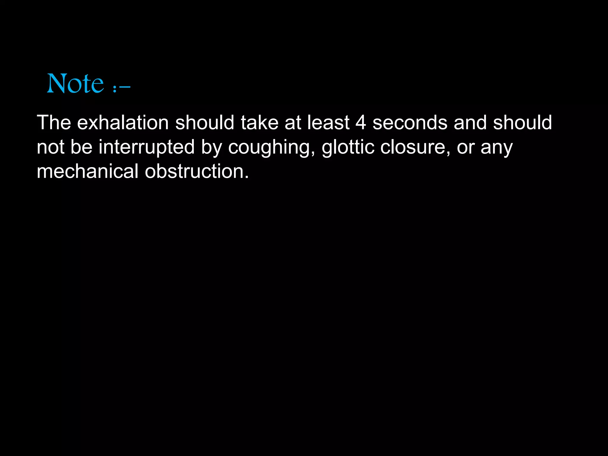 Note :-
The exhalation should take at least 4 seconds and should
not be interrupted by coughing, glottic closure, or any
mechanical obstruction.
 