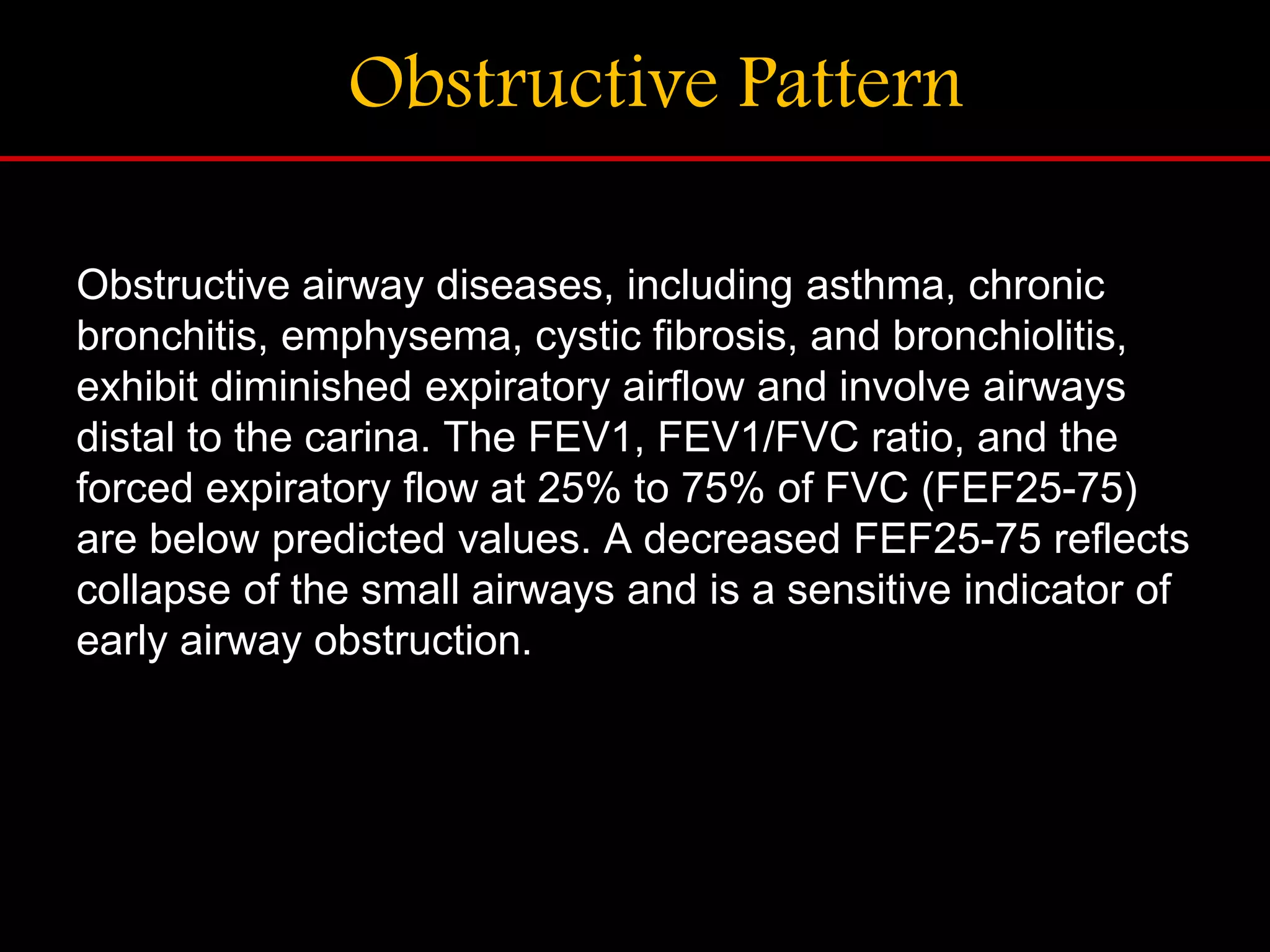 Obstructive Pattern
Obstructive airway diseases, including asthma, chronic
bronchitis, emphysema, cystic fibrosis, and bronchiolitis,
exhibit diminished expiratory airflow and involve airways
distal to the carina. The FEV1, FEV1/FVC ratio, and the
forced expiratory flow at 25% to 75% of FVC (FEF25-75)
are below predicted values. A decreased FEF25-75 reflects
collapse of the small airways and is a sensitive indicator of
early airway obstruction.
 