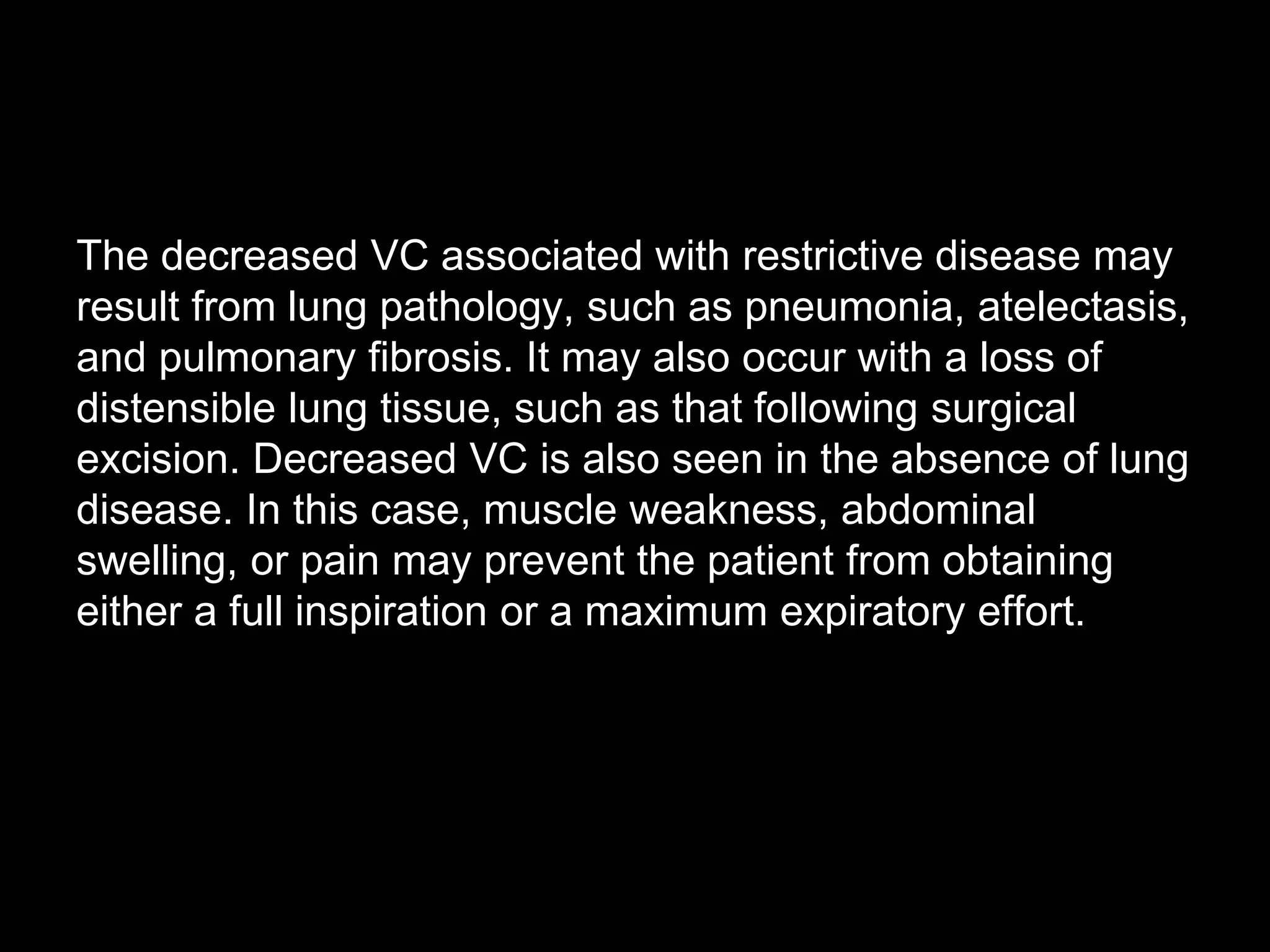 The decreased VC associated with restrictive disease may
result from lung pathology, such as pneumonia, atelectasis,
and pulmonary fibrosis. It may also occur with a loss of
distensible lung tissue, such as that following surgical
excision. Decreased VC is also seen in the absence of lung
disease. In this case, muscle weakness, abdominal
swelling, or pain may prevent the patient from obtaining
either a full inspiration or a maximum expiratory effort.
 