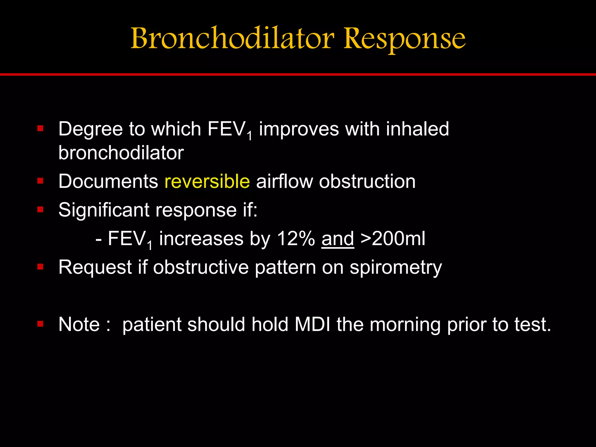 Bronchodilator Response
 Degree to which FEV1 improves with inhaled
bronchodilator
 Documents reversible airflow obstruction
 Significant response if:
- FEV1 increases by 12% and >200ml
 Request if obstructive pattern on spirometry
 Note : patient should hold MDI the morning prior to test.
 
