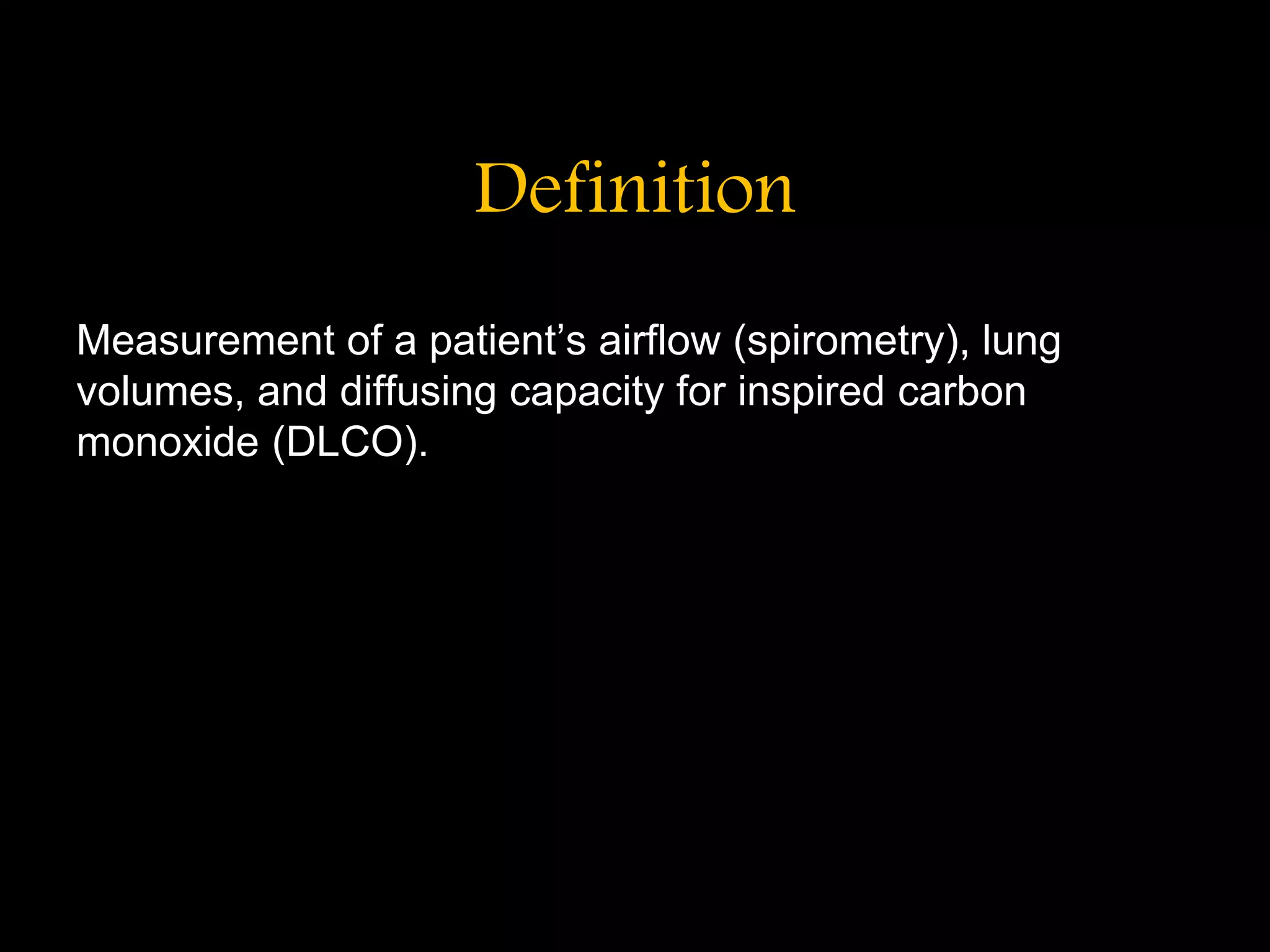 Definition
Measurement of a patient&rsquo;s airflow (spirometry), lung
volumes, and diffusing capacity for inspired carbon
monoxide (DLCO).
 