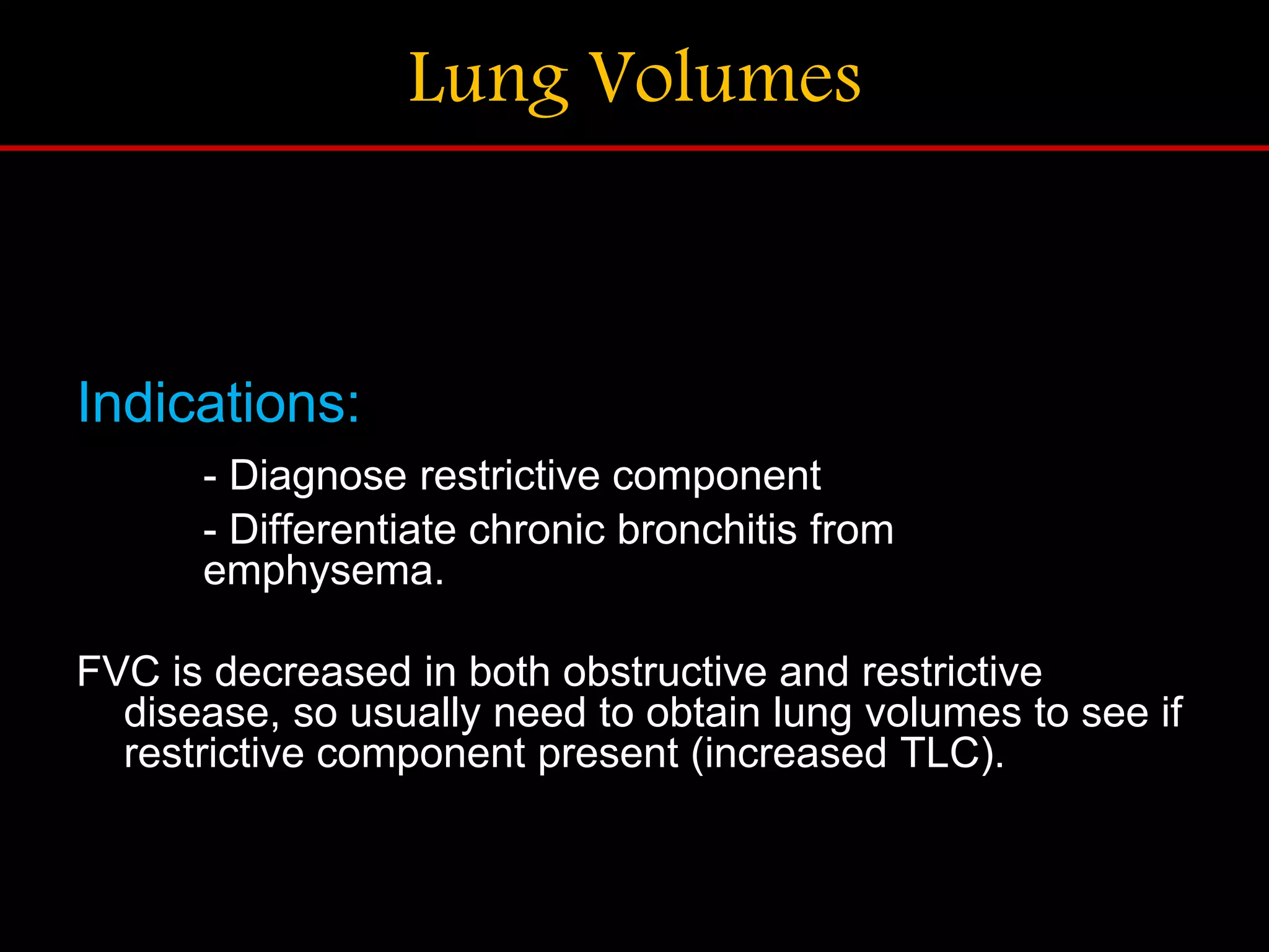 Lung Volumes
Indications:
- Diagnose restrictive component
- Differentiate chronic bronchitis from
emphysema.
FVC is decreased in both obstructive and restrictive
disease, so usually need to obtain lung volumes to see if
restrictive component present (increased TLC).
 