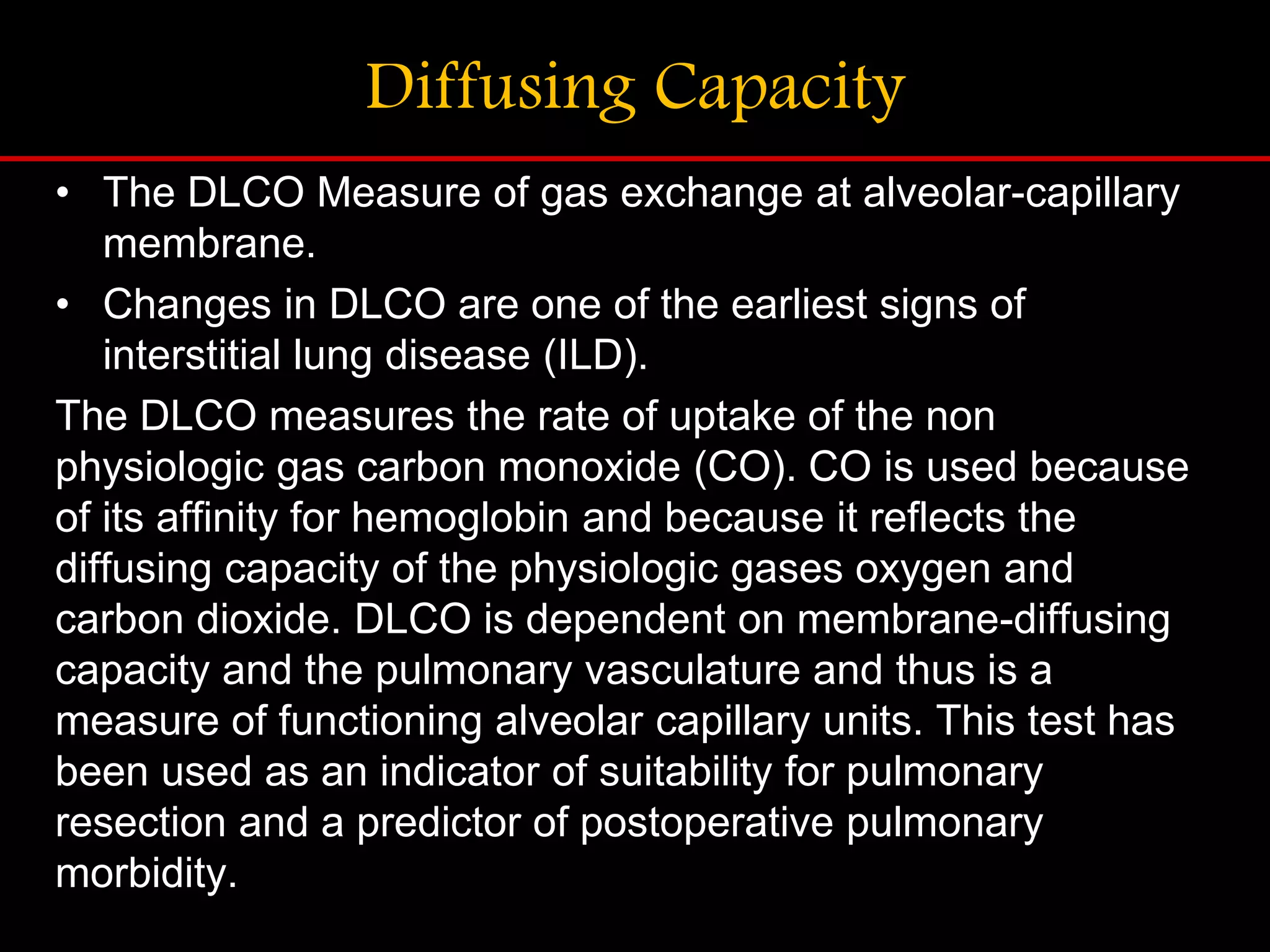 Diffusing Capacity
&bull; The DLCO Measure of gas exchange at alveolar-capillary
membrane.
&bull; Changes in DLCO are one of the earliest signs of
interstitial lung disease (ILD).
The DLCO measures the rate of uptake of the non
physiologic gas carbon monoxide (CO). CO is used because
of its affinity for hemoglobin and because it reflects the
diffusing capacity of the physiologic gases oxygen and
carbon dioxide. DLCO is dependent on membrane-diffusing
capacity and the pulmonary vasculature and thus is a
measure of functioning alveolar capillary units. This test has
been used as an indicator of suitability for pulmonary
resection and a predictor of postoperative pulmonary
morbidity.
 