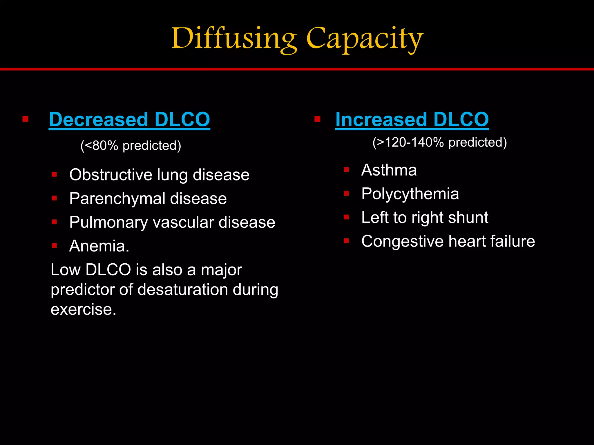 Diffusing Capacity
 Decreased DLCO
(<80% predicted)
 Obstructive lung disease
 Parenchymal disease
 Pulmonary vascular disease
 Anemia.
Low DLCO is also a major
predictor of desaturation during
exercise.
 Increased DLCO
(>120-140% predicted)
 Asthma
 Polycythemia
 Left to right shunt
 Congestive heart failure
 