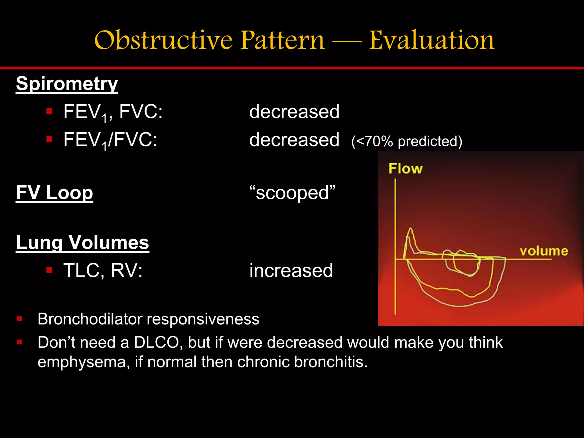 Obstructive Pattern &mdash; Evaluation
Spirometry
 FEV1, FVC: decreased
 FEV1/FVC: decreased (<70% predicted)
FV Loop &ldquo;scooped&rdquo;
Lung Volumes
 TLC, RV: increased
 Bronchodilator responsiveness
 Don&rsquo;t need a DLCO, but if were decreased would make you think
emphysema, if normal then chronic bronchitis.
 