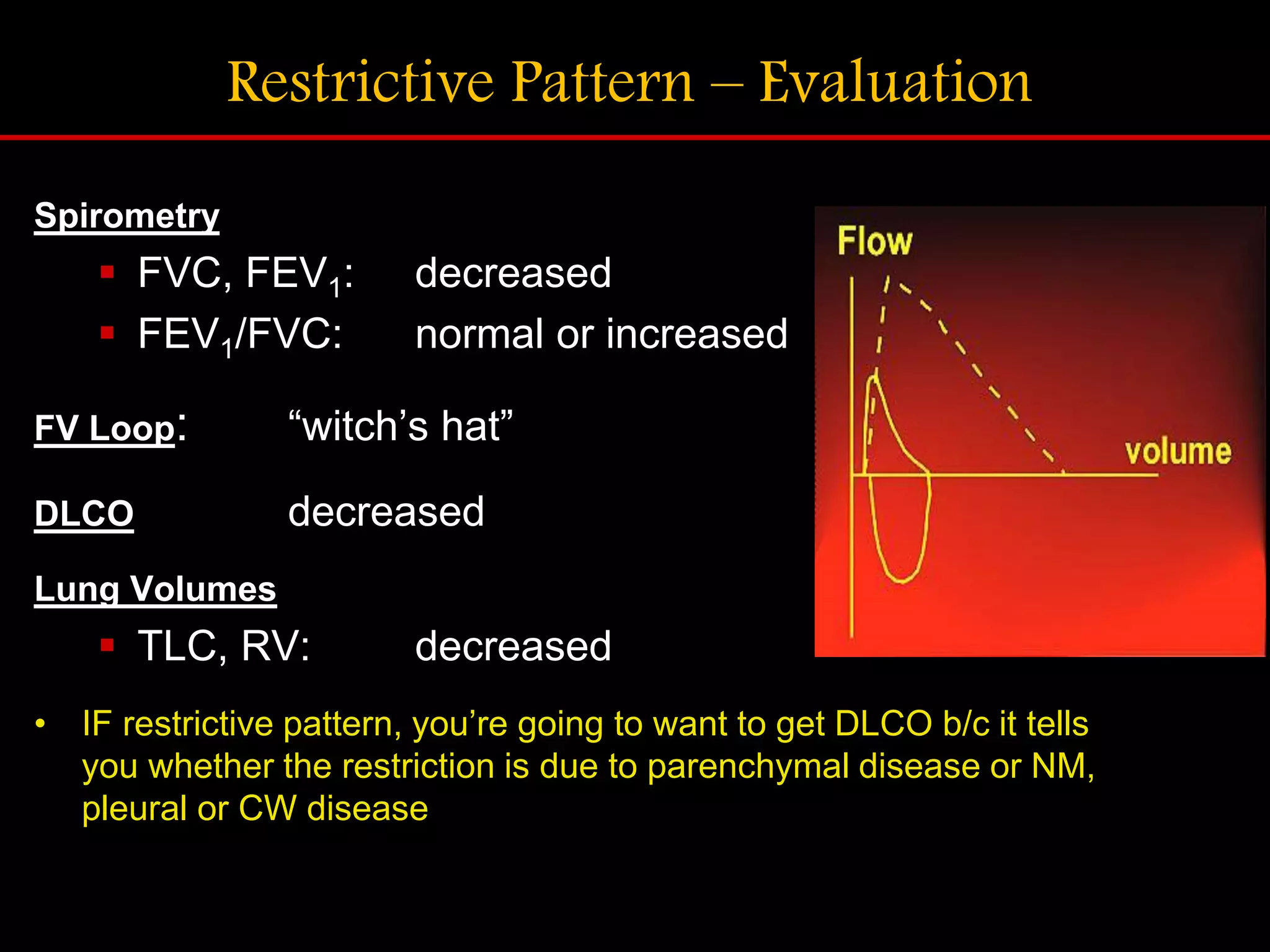 Restrictive Pattern &ndash; Evaluation
Spirometry
 FVC, FEV1: decreased
 FEV1/FVC: normal or increased
FV Loop: &ldquo;witch&rsquo;s hat&rdquo;
DLCO decreased
Lung Volumes
 TLC, RV: decreased
&bull; IF restrictive pattern, you&rsquo;re going to want to get DLCO b/c it tells
you whether the restriction is due to parenchymal disease or NM,
pleural or CW disease
 