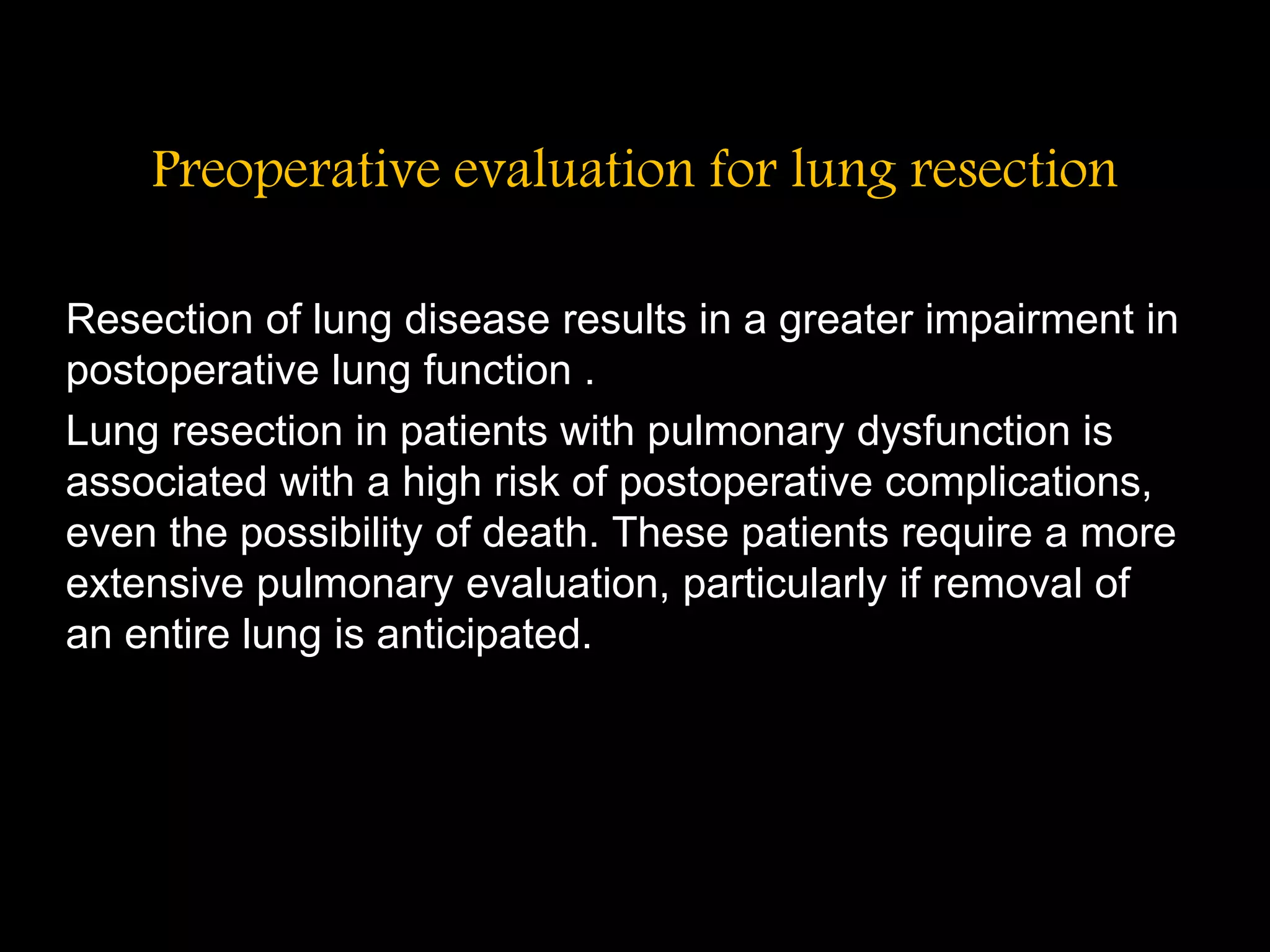 Preoperative evaluation for lung resection
Resection of lung disease results in a greater impairment in
postoperative lung function .
Lung resection in patients with pulmonary dysfunction is
associated with a high risk of postoperative complications,
even the possibility of death. These patients require a more
extensive pulmonary evaluation, particularly if removal of
an entire lung is anticipated.
 