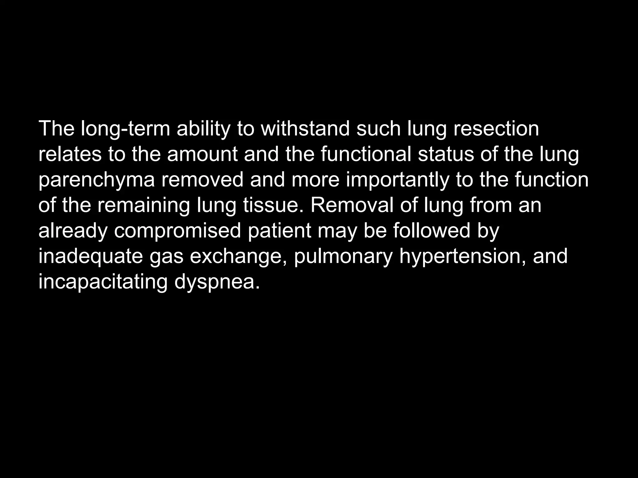 The long-term ability to withstand such lung resection
relates to the amount and the functional status of the lung
parenchyma removed and more importantly to the function
of the remaining lung tissue. Removal of lung from an
already compromised patient may be followed by
inadequate gas exchange, pulmonary hypertension, and
incapacitating dyspnea.
 